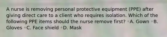 A nurse is removing personal protective equipment (PPE) after giving direct care to a client who requires isolation. Which of the following PPE items should the nurse remove first? ◦A. Gown ◦B. Gloves ◦C. Face shield ◦D. Mask