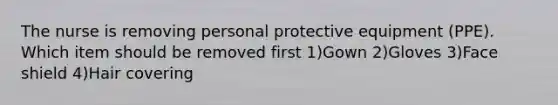 The nurse is removing personal protective equipment (PPE). Which item should be removed first 1)Gown 2)Gloves 3)Face shield 4)Hair covering