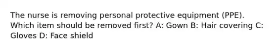 The nurse is removing personal protective equipment (PPE). Which item should be removed first? A: Gown B: Hair covering C: Gloves D: Face shield