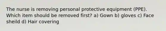 The nurse is removing personal protective equipment (PPE). Which item should be removed first? a) Gown b) gloves c) Face sheild d) Hair covering