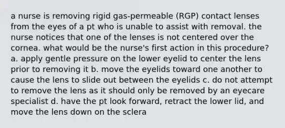 a nurse is removing rigid gas-permeable (RGP) contact lenses from the eyes of a pt who is unable to assist with removal. the nurse notices that one of the lenses is not centered over the cornea. what would be the nurse's first action in this procedure? a. apply gentle pressure on the lower eyelid to center the lens prior to removing it b. move the eyelids toward one another to cause the lens to slide out between the eyelids c. do not attempt to remove the lens as it should only be removed by an eyecare specialist d. have the pt look forward, retract the lower lid, and move the lens down on the sclera