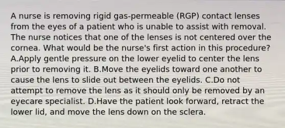 A nurse is removing rigid gas-permeable (RGP) contact lenses from the eyes of a patient who is unable to assist with removal. The nurse notices that one of the lenses is not centered over the cornea. What would be the nurse's first action in this procedure? A.Apply gentle pressure on the lower eyelid to center the lens prior to removing it. B.Move the eyelids toward one another to cause the lens to slide out between the eyelids. C.Do not attempt to remove the lens as it should only be removed by an eyecare specialist. D.Have the patient look forward, retract the lower lid, and move the lens down on the sclera.