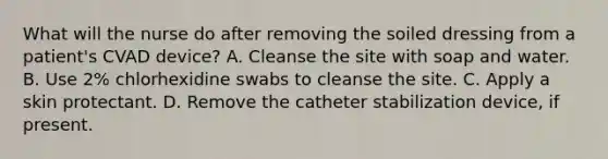 What will the nurse do after removing the soiled dressing from a patient's CVAD device? A. Cleanse the site with soap and water. B. Use 2% chlorhexidine swabs to cleanse the site. C. Apply a skin protectant. D. Remove the catheter stabilization device, if present.