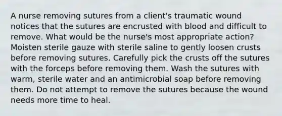 A nurse removing sutures from a client's traumatic wound notices that the sutures are encrusted with blood and difficult to remove. What would be the nurse's most appropriate action? Moisten sterile gauze with sterile saline to gently loosen crusts before removing sutures. Carefully pick the crusts off the sutures with the forceps before removing them. Wash the sutures with warm, sterile water and an antimicrobial soap before removing them. Do not attempt to remove the sutures because the wound needs more time to heal.