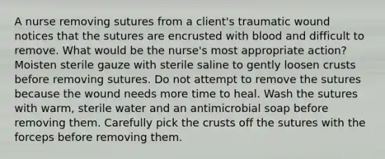 A nurse removing sutures from a client's traumatic wound notices that the sutures are encrusted with blood and difficult to remove. What would be the nurse's most appropriate action? Moisten sterile gauze with sterile saline to gently loosen crusts before removing sutures. Do not attempt to remove the sutures because the wound needs more time to heal. Wash the sutures with warm, sterile water and an antimicrobial soap before removing them. Carefully pick the crusts off the sutures with the forceps before removing them.