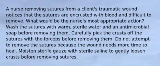 A nurse removing sutures from a client's traumatic wound notices that the sutures are encrusted with blood and difficult to remove. What would be the nurse's most appropriate action? Wash the sutures with warm, sterile water and an antimicrobial soap before removing them. Carefully pick the crusts off the sutures with the forceps before removing them. Do not attempt to remove the sutures because the wound needs more time to heal. Moisten sterile gauze with sterile saline to gently loosen crusts before removing sutures.