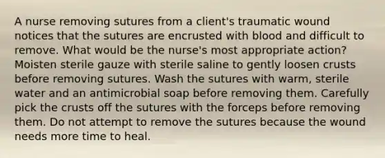 A nurse removing sutures from a client's traumatic wound notices that the sutures are encrusted with blood and difficult to remove. What would be the nurse's most appropriate action? Moisten sterile gauze with sterile saline to gently loosen crusts before removing sutures. Wash the sutures with warm, sterile water and an antimicrobial soap before removing them. Carefully pick the crusts off the sutures with the forceps before removing them. Do not attempt to remove the sutures because the wound needs more time to heal.