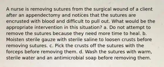 A nurse is removing sutures from the surgical wound of a client after an appendectomy and notices that the sutures are encrusted with blood and difficult to pull out. What would be the appropriate intervention in this situation? a. Do not attempt to remove the sutures because they need more time to heal. b. Moisten sterile gauze with sterile saline to loosen crusts before removing sutures. c. Pick the crusts off the sutures with the forceps before removing them. d. Wash the sutures with warm, sterile water and an antimicrobial soap before removing them.