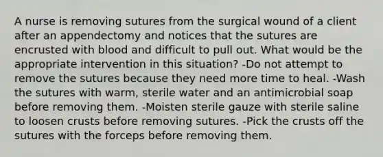 A nurse is removing sutures from the surgical wound of a client after an appendectomy and notices that the sutures are encrusted with blood and difficult to pull out. What would be the appropriate intervention in this situation? -Do not attempt to remove the sutures because they need more time to heal. -Wash the sutures with warm, sterile water and an antimicrobial soap before removing them. -Moisten sterile gauze with sterile saline to loosen crusts before removing sutures. -Pick the crusts off the sutures with the forceps before removing them.