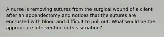 A nurse is removing sutures from the surgical wound of a client after an appendectomy and notices that the sutures are encrusted with blood and difficult to pull out. What would be the appropriate intervention in this situation?