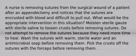 A nurse is removing sutures from the surgical wound of a patient after an appendectomy and notices that the sutures are encrusted with blood and difficult to pull out. What would be the appropriate intervention in this situation? Moisten sterile gauze with sterile saline to loosen crusts before removing sutures. Do not attempt to remove the sutures because they need more time to heal. Wash the sutures with warm, sterile water and an antimicrobial soap before removing them. Pick the crusts off the sutures with the forceps before removing them.