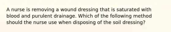 A nurse is removing a wound dressing that is saturated with blood and purulent drainage. Which of the following method should the nurse use when disposing of the soil dressing?