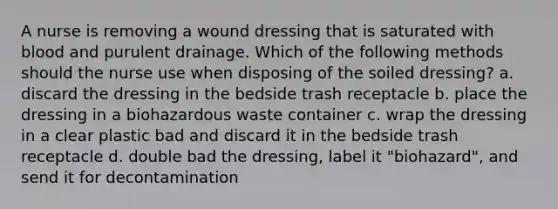 A nurse is removing a wound dressing that is saturated with blood and purulent drainage. Which of the following methods should the nurse use when disposing of the soiled dressing? a. discard the dressing in the bedside trash receptacle b. place the dressing in a biohazardous waste container c. wrap the dressing in a clear plastic bad and discard it in the bedside trash receptacle d. double bad the dressing, label it "biohazard", and send it for decontamination