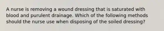 A nurse is removing a wound dressing that is saturated with blood and purulent drainage. Which of the following methods should the nurse use when disposing of the soiled dressing?