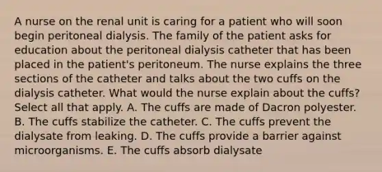 A nurse on the renal unit is caring for a patient who will soon begin peritoneal dialysis. The family of the patient asks for education about the peritoneal dialysis catheter that has been placed in the patient's peritoneum. The nurse explains the three sections of the catheter and talks about the two cuffs on the dialysis catheter. What would the nurse explain about the cuffs? Select all that apply. A. The cuffs are made of Dacron polyester. B. The cuffs stabilize the catheter. C. The cuffs prevent the dialysate from leaking. D. The cuffs provide a barrier against microorganisms. E. The cuffs absorb dialysate