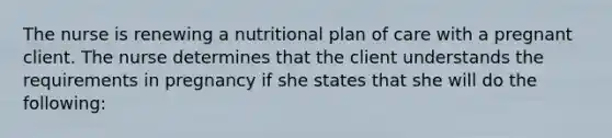 The nurse is renewing a nutritional plan of care with a pregnant client. The nurse determines that the client understands the requirements in pregnancy if she states that she will do the following: