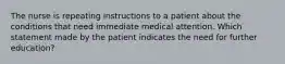 The nurse is repeating instructions to a patient about the conditions that need immediate medical attention. Which statement made by the patient indicates the need for further education?