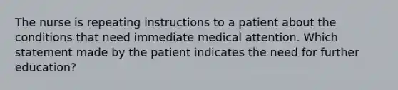 The nurse is repeating instructions to a patient about the conditions that need immediate medical attention. Which statement made by the patient indicates the need for further education?