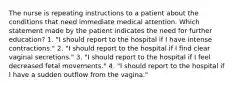 The nurse is repeating instructions to a patient about the conditions that need immediate medical attention. Which statement made by the patient indicates the need for further education? 1. "I should report to the hospital if I have intense contractions." 2. "I should report to the hospital if I find clear vaginal secretions." 3. "I should report to the hospital if I feel decreased fetal movements." 4. "I should report to the hospital if I have a sudden outflow from the vagina."