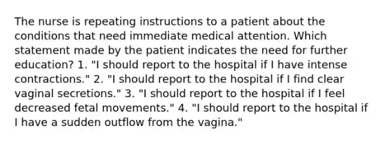 The nurse is repeating instructions to a patient about the conditions that need immediate medical attention. Which statement made by the patient indicates the need for further education? 1. "I should report to the hospital if I have intense contractions." 2. "I should report to the hospital if I find clear vaginal secretions." 3. "I should report to the hospital if I feel decreased fetal movements." 4. "I should report to the hospital if I have a sudden outflow from the vagina."