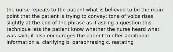 the nurse repeats to the patient what is believed to be the main point that the patient is trying to convey; tone of voice rises slightly at the end of the phrase as if asking a question this technique lets the patient know whether the nurse heard what was said; it also encourages the patient to offer additional information a. clarifying b. paraphrasing c. restating