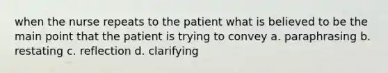 when the nurse repeats to the patient what is believed to be the main point that the patient is trying to convey a. paraphrasing b. restating c. reflection d. clarifying