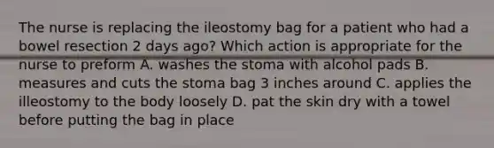 The nurse is replacing the ileostomy bag for a patient who had a bowel resection 2 days ago? Which action is appropriate for the nurse to preform A. washes the stoma with alcohol pads B. measures and cuts the stoma bag 3 inches around C. applies the illeostomy to the body loosely D. pat the skin dry with a towel before putting the bag in place