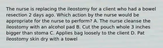 The nurse is replacing the ileostomy for a client who had a bowel resection 2 days ago. Which action by the nurse would be appropriate for the nurse to perform? A. The nurse cleanse the ileostomy with an alcohol pad B. Cut the pouch whole 3 inches bigger than stoma C. Applies bag loosely to the client D. Pat ileostomy skin dry with a towel