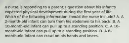 a nurse is reponding to a parent;s question about his infant's expected physical development during the first year of life. Which of the follwoing information should the nurse include? A. A 2-month-old infant can turn from his abdomen to his back. B. A 10-month-old infant can pull up to a standing position. C. A 10-month-old infant can pull up to a standing position. D. A 6-month-old infant can crawl on his hands and knees.