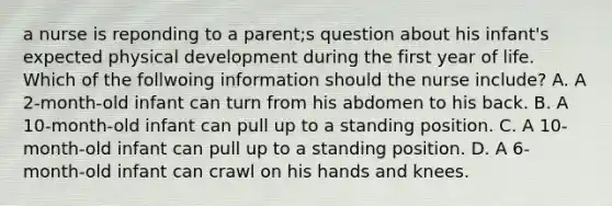 a nurse is reponding to a parent;s question about his infant's expected physical development during the first year of life. Which of the follwoing information should the nurse include? A. A 2-month-old infant can turn from his abdomen to his back. B. A 10-month-old infant can pull up to a standing position. C. A 10-month-old infant can pull up to a standing position. D. A 6-month-old infant can crawl on his hands and knees.