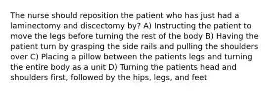 The nurse should reposition the patient who has just had a laminectomy and discectomy by? A) Instructing the patient to move the legs before turning the rest of the body B) Having the patient turn by grasping the side rails and pulling the shoulders over C) Placing a pillow between the patients legs and turning the entire body as a unit D) Turning the patients head and shoulders first, followed by the hips, legs, and feet