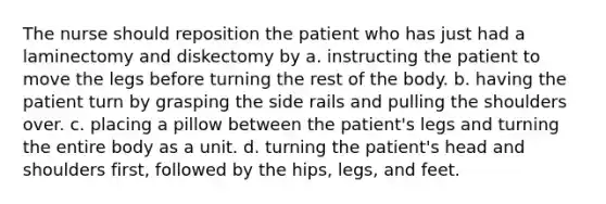 The nurse should reposition the patient who has just had a laminectomy and diskectomy by a. instructing the patient to move the legs before turning the rest of the body. b. having the patient turn by grasping the side rails and pulling the shoulders over. c. placing a pillow between the patient's legs and turning the entire body as a unit. d. turning the patient's head and shoulders first, followed by the hips, legs, and feet.