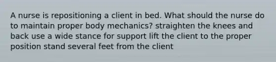 A nurse is repositioning a client in bed. What should the nurse do to maintain proper body mechanics? straighten the knees and back use a wide stance for support lift the client to the proper position stand several feet from the client