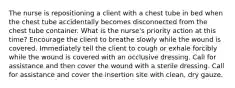 The nurse is repositioning a client with a chest tube in bed when the chest tube accidentally becomes disconnected from the chest tube container. What is the nurse's priority action at this time? Encourage the client to breathe slowly while the wound is covered. Immediately tell the client to cough or exhale forcibly while the wound is covered with an occlusive dressing. Call for assistance and then cover the wound with a sterile dressing. Call for assistance and cover the insertion site with clean, dry gauze.