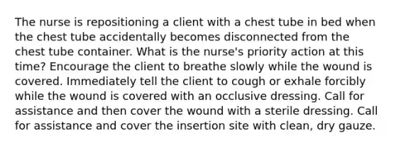 The nurse is repositioning a client with a chest tube in bed when the chest tube accidentally becomes disconnected from the chest tube container. What is the nurse's priority action at this time? Encourage the client to breathe slowly while the wound is covered. Immediately tell the client to cough or exhale forcibly while the wound is covered with an occlusive dressing. Call for assistance and then cover the wound with a sterile dressing. Call for assistance and cover the insertion site with clean, dry gauze.