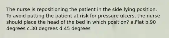 The nurse is repositioning the patient in the side-lying position. To avoid putting the patient at risk for pressure ulcers, the nurse should place the head of the bed in which position? a.Flat b.90 degrees c.30 degrees d.45 degrees