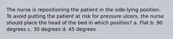 The nurse is repositioning the patient in the side-lying position. To avoid putting the patient at risk for pressure ulcers, the nurse should place the head of the bed in which position? a. Flat b. 90 degrees c. 30 degrees d. 45 degrees