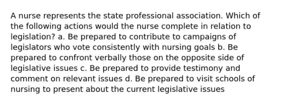 A nurse represents the state professional association. Which of the following actions would the nurse complete in relation to legislation? a. Be prepared to contribute to campaigns of legislators who vote consistently with nursing goals b. Be prepared to confront verbally those on the opposite side of legislative issues c. Be prepared to provide testimony and comment on relevant issues d. Be prepared to visit schools of nursing to present about the current legislative issues