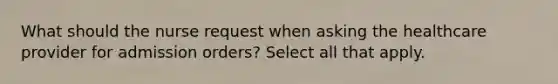 What should the nurse request when asking the healthcare provider for admission orders? Select all that apply.