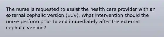 The nurse is requested to assist the health care provider with an external cephalic version (ECV). What intervention should the nurse perform prior to and immediately after the external cephalic version?