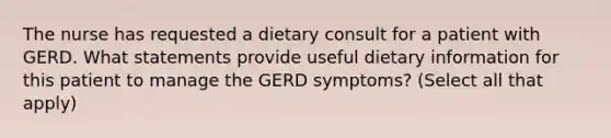 The nurse has requested a dietary consult for a patient with GERD. What statements provide useful dietary information for this patient to manage the GERD symptoms? (Select all that apply)