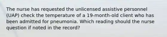 The nurse has requested the unlicensed assistive personnel (UAP) check the temperature of a 19-month-old client who has been admitted for pneumonia. Which reading should the nurse question if noted in the record?