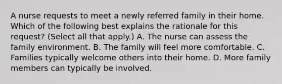 A nurse requests to meet a newly referred family in their home. Which of the following best explains the rationale for this request? (Select all that apply.) A. The nurse can assess the family environment. B. The family will feel more comfortable. C. Families typically welcome others into their home. D. More family members can typically be involved.