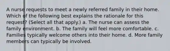 A nurse requests to meet a newly referred family in their home. Which of the following best explains the rationale for this request? (Select all that apply.) a. The nurse can assess the family environment. b. The family will feel more comfortable. c. Families typically welcome others into their home. d. More family members can typically be involved.