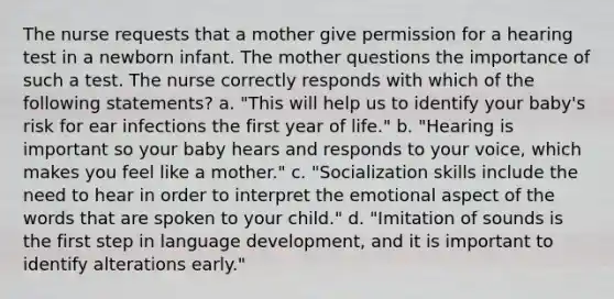 The nurse requests that a mother give permission for a hearing test in a newborn infant. The mother questions the importance of such a test. The nurse correctly responds with which of the following statements? a. "This will help us to identify your baby's risk for ear infections the first year of life." b. "Hearing is important so your baby hears and responds to your voice, which makes you feel like a mother." c. "Socialization skills include the need to hear in order to interpret the emotional aspect of the words that are spoken to your child." d. "Imitation of sounds is the first step in language development, and it is important to identify alterations early."