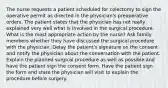 The nurse requests a patient scheduled for colectomy to sign the operative permit as directed in the physician's preoperative orders. The patient states that the physician has not really explained very well what is involved in the surgical procedure. What is the most appropriate action by the nurse? Ask family members whether they have discussed the surgical procedure with the physician. Delay the patient's signature on the consent and notify the physician about the conversation with the patient. Explain the planned surgical procedure as well as possible and have the patient sign the consent form. Have the patient sign the form and state the physician will visit to explain the procedure before surgery.