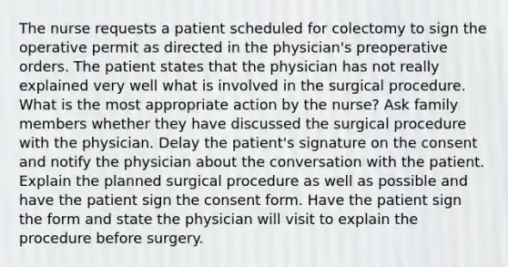 The nurse requests a patient scheduled for colectomy to sign the operative permit as directed in the physician's preoperative orders. The patient states that the physician has not really explained very well what is involved in the surgical procedure. What is the most appropriate action by the nurse? Ask family members whether they have discussed the surgical procedure with the physician. Delay the patient's signature on the consent and notify the physician about the conversation with the patient. Explain the planned surgical procedure as well as possible and have the patient sign the consent form. Have the patient sign the form and state the physician will visit to explain the procedure before surgery.