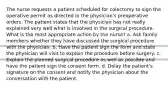 The nurse requests a patient scheduled for colectomy to sign the operative permit as directed in the physician's preoperative orders. The patient states that the physician has not really explained very well what is involved in the surgical procedure. What is the most appropriate action by the nurse? a. Ask family members whether they have discussed the surgical procedure with the physician. b. Have the patient sign the form and state the physician will visit to explain the procedure before surgery. c. Explain the planned surgical procedure as well as possible and have the patient sign the consent form. d. Delay the patient's signature on the consent and notify the physician about the conversation with the patient.