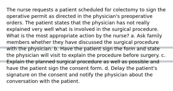 The nurse requests a patient scheduled for colectomy to sign the operative permit as directed in the physician's preoperative orders. The patient states that the physician has not really explained very well what is involved in the surgical procedure. What is the most appropriate action by the nurse? a. Ask family members whether they have discussed the surgical procedure with the physician. b. Have the patient sign the form and state the physician will visit to explain the procedure before surgery. c. Explain the planned surgical procedure as well as possible and have the patient sign the consent form. d. Delay the patient's signature on the consent and notify the physician about the conversation with the patient.