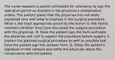 The nurse requests a patient scheduled for colectomy to sign the operative permit as directed in the physician's preoperative orders. The patient states that the physician has not really explained very well what is involved in the surgical procedure. What is the most appropriate action by the nurse? A. Ask family members whether they have discussed the surgical procedure with the physician. B. Have the patient sign the form and state the physician will visit to explain the procedure before surgery. C. Explain the planned surgical procedure as well as possible and have the patient sign the consent form. D. Delay the patient's signature on the consent and notify the physician about the conversation with the patient.